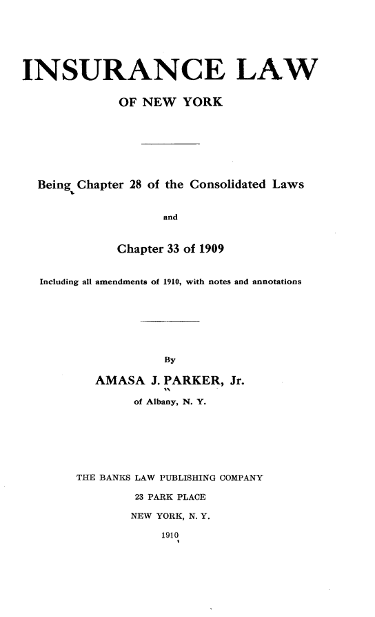 handle is hein.newyork/ielwoney0001 and id is 1 raw text is: 







INSURANCE LAW


              OF NEW YORK








  Being Chapter 28 of the Consolidated Laws


                    and



             Chapter 33 of 1909


  Including all amendments of 1910, with notes and annotations








                    By

          AMASA J. PARKER, Jr.

                of Albany, N. Y.








        THE BANKS LAW PUBLISHING COMPANY

                23 PARK PLACE

                NEW YORK, N. Y.

                    1910


