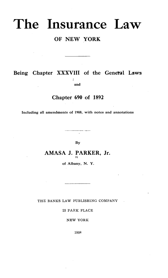 handle is hein.newyork/ielwonwr0001 and id is 1 raw text is: 





The Insurance Law


              OF NEW YORK







Being Chapter XXXVIII of the General Laws


                    and


             Chapter 690 of 1892


   Including all amendments of 1908, with notes and annotations







                     By


          AMASA J. PARKER, Jr.

                of Albany, N. Y.








        THE BANKS LAW PUBLISHING COMPANY

                23 PARK PLACE

                  NEW YORK


