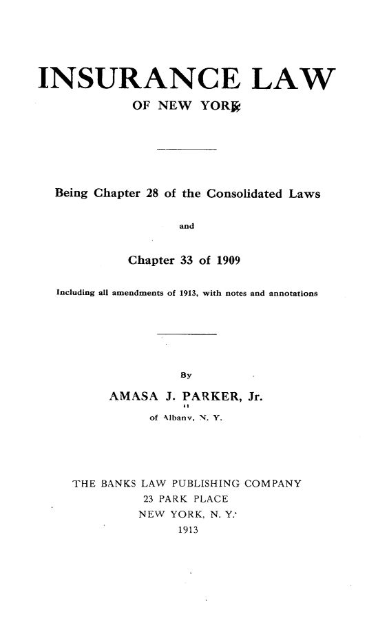 handle is hein.newyork/ielwonwyk0001 and id is 1 raw text is: 






INSURANCE LAW

             OF NEW YOR ,







  Being Chapter 28 of the Consolidated Laws


                   and


            Chapter 33 of 1909


  Including all amendments of 1913, with notes and annotations







                   By

          AMXSA J. PARKER, Jr.
                    at
               of Albanv, N. Y.





     THE BANKS LAW PUBLISHING COMPANY
              23 PARK PLACE
              NEW YORK, N. Y.
                   1913


