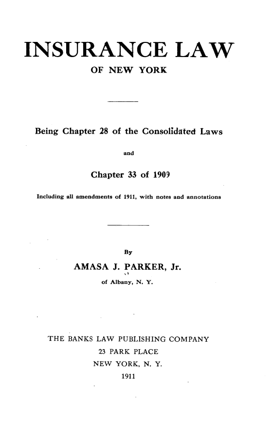 handle is hein.newyork/ielwonwykbg0001 and id is 1 raw text is: 





INSURANCE LAW

             OF NEW YORK







  Being Chapter 28 of the Consolidated Laws


                   and


             Chapter 33 of 1909


  Including all amendments of 1911, with notes and annotations






                   By

         AMASA J. PARKER, Jr.

               of Albany, N. Y.


THE BANKS LAW PUBLISHING COMPANY

          23 PARK PLACE
          NEW YORK, N. Y.

              1911



