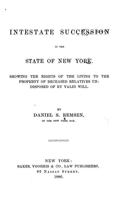 handle is hein.newyork/iesnitse0001 and id is 1 raw text is: 






INTESTATE SUCQSON


                IN THE



      STATE  OF  NEW   YORK.



SHOWING THE RIGHTS OF THE LIVING TO THE
   PROPERTY OF DECEASED RELATIVES UN-
       DISPOSED OF BY VALID WILL.





                 BY
        DANIEL  S. REMSEN,
           OF THE NEW YOBK BAIL.


          NEW YORK:
BAKER, VOORHIS & CO., LAW PUBLISHERS,
       66 NASSAU STREET.
             1886.


