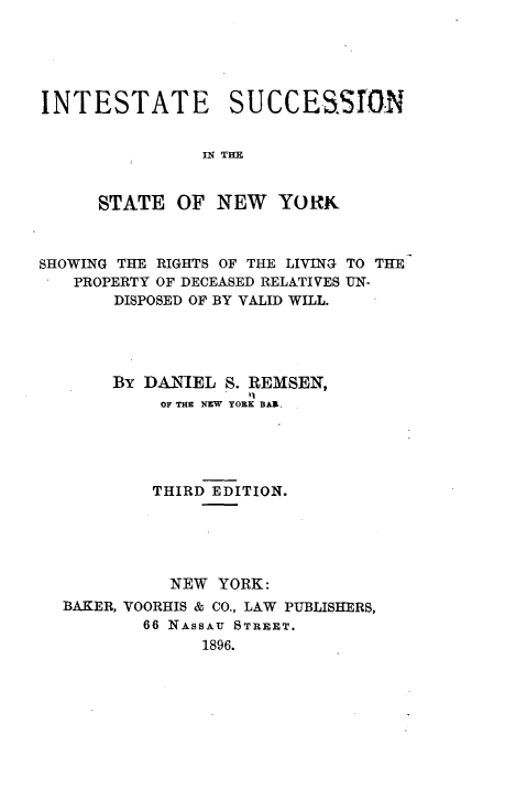 handle is hein.newyork/iesuni0001 and id is 1 raw text is: 





INTESTATE SUCCESSIN


                IN THE


      STATE  OF  NEW   YORK



SHOWING THE RIGHTS OF THE LIVING TO THE
   PROPERTY OF DECEASED RELATIVES UN-
       DISPOSED OF BY VALID WILL.





       BY DANIEL  S. REMSEN,
            OF THE NEW YORK BAR.





            THIRD EDITION.





            NEW  YORK:
  BAKER, VOORHIS & CO., LAW PUBLISHERS,
          66 NASSAU STREET.
                1896.


