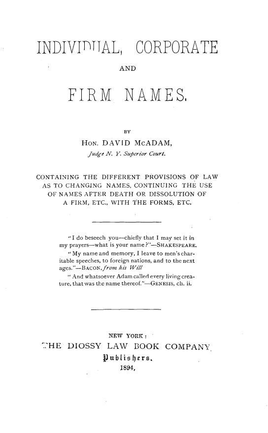 handle is hein.newyork/indvcofrm0001 and id is 1 raw text is: 






INDIVITTAL, CORPORATE

                    AND



        FIRM NAMES,




                     BY

           HON. DAVID   McADAM,
           Jdge  N. Y. Superior Court.


CONTAINING THE  DIFFERENT PROVISIONS OF LAW
AS  TO CHANGING  NAMES, CONTINUING THE USE
   OF NAMES AFTER DEATH OR DISSOLUTION OF
      A FIRM, ETC., WITH THE FORMS, ETC.




        I do beseech you-chiefly that I may set it in
      my prayers-what is your name ?-SHAKESPEARE.
         My name and memory, I leave to men's char-
      itable speeches, to foreign nations, and to the next
      ages. -BACON, from his Will
         And whatsoever Adam called every living crea-
     ture, that was the name thereof.-GENESIs, ch. ii.







                 NEW  YORK :
 -HE    DIOSSY   LAW    BOOK   COMPANY

                punblis Iers.
                    1894,


