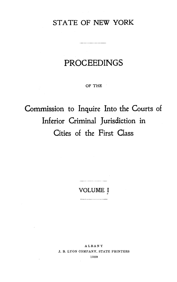 handle is hein.newyork/infjufc0001 and id is 1 raw text is: STATE OF NEW YORK
PROCEEDINGS
OF THE
Commission to Inquire Into the Courts of

Inferior Criminal Jurisdiction in

Cities of the

First Class

VOLUME I

ALBANY
J. B. LYON COMPANY, STATE PRINTERS
1909


