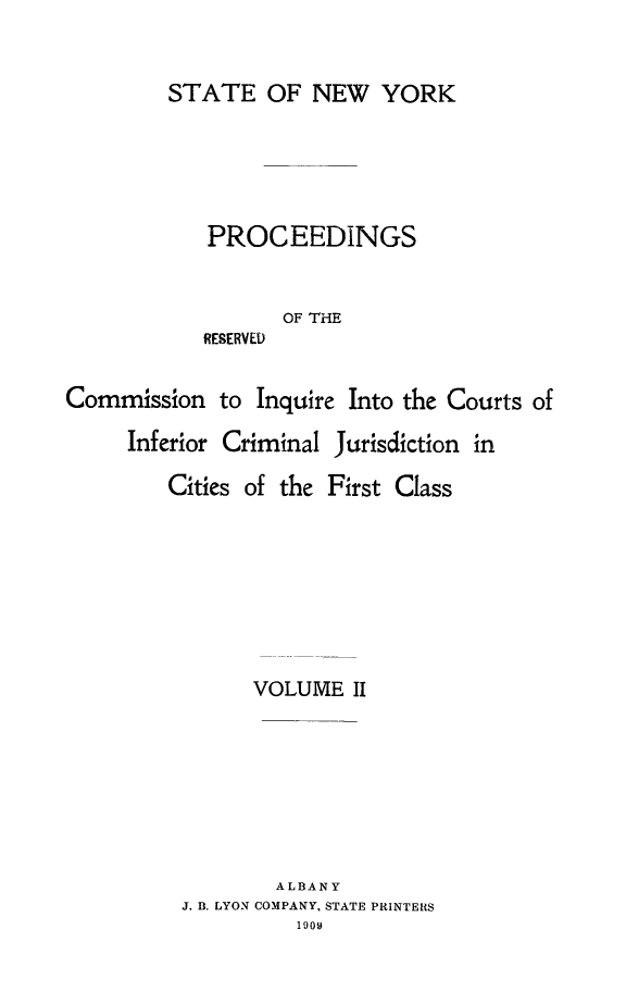 handle is hein.newyork/infjufc0002 and id is 1 raw text is: STATE OF NEW YORK
PROCEEDINGS
OF THE
RESERVED
Commission to Inquire Into the Courts of

Inferior Criminal Jurisdiction in
Cities of the First Class
VOLUME II
ALBANY
J. B. LYON COMPANY, STATE PRINTERS
1909


