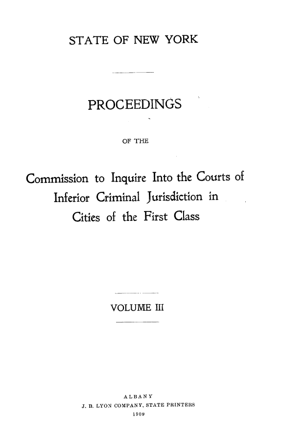 handle is hein.newyork/infjufc0003 and id is 1 raw text is: STATE OF NEW YORK
PROCEEDINGS
OF THE
Commission to Inquire Into the Courts of
Inferior Criminal Jurisdiction in

Cities of the

First Class

VOLUME III
ALBANY
J. B. LYON COMPANY, STATE PRINTERS
1909


