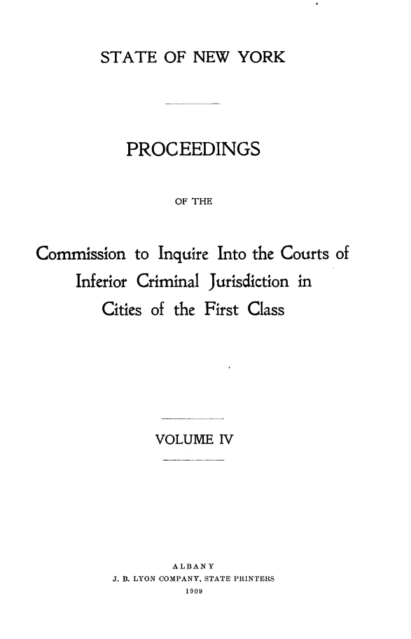handle is hein.newyork/infjufc0004 and id is 1 raw text is: STATE OF NEW YORK
PROCEEDINGS
OF THE
Commission to Inquire Into the Courts of

Inferior Criminal Jurisdiction in
Cities of the First Class
VOLUME IV

ALBANY
J. B. LYON COMPANY, STATE PRINTERS
1909


