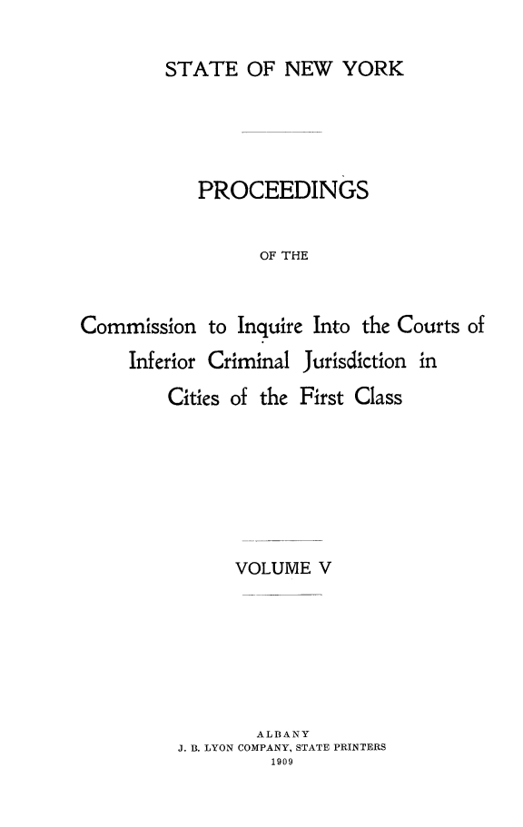 handle is hein.newyork/infjufc0005 and id is 1 raw text is: STATE OF NEW YORK
PROCEEDINGS
OF THE
Commission to Inquire Into the Courts of
Inferior Criminal Jurisdiction in

Cities of the

First Class

VOLUME V
ALBANY
J. B. LYON COMPANY, STATE PRINTERS
1909


