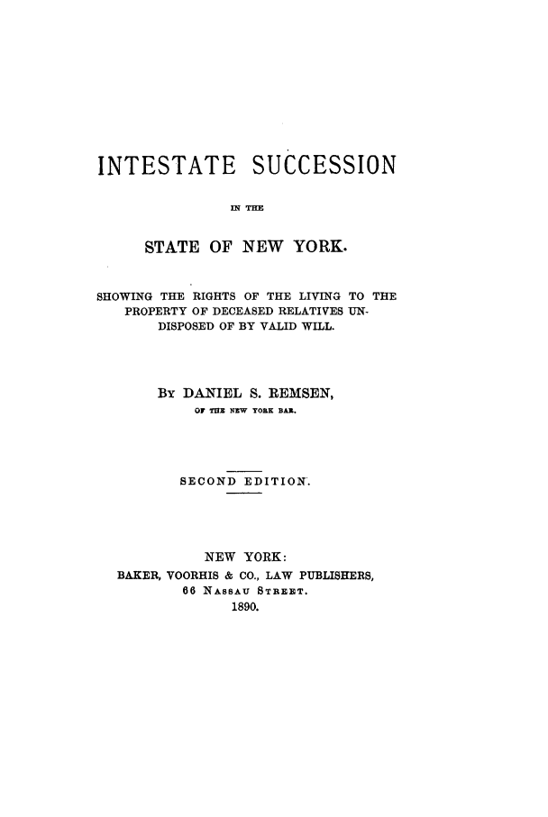 handle is hein.newyork/insnyshl0001 and id is 1 raw text is: INTESTATE SUCCESSION
in TIM
STATE OF NEW YORK.
SHOWING THE RIGHTS OF THE LIVING TO THE
PROPERTY OF DECEASED RELATIVES UN-
DISPOSED OF BY VALID WILL.
By DANIEL S. REMSEN,
OF THE NEW YORK BAR.
SECOND EDITION.
NEW YORK:
BAKER, VOORHIS & CO., LAW PUBLISHERS,
66 NASSAU STREET.
1890.


