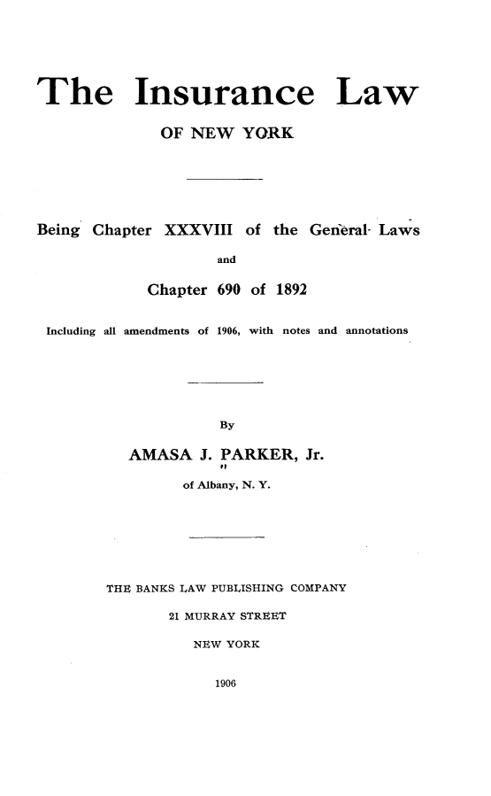 handle is hein.newyork/irelaone0001 and id is 1 raw text is: 







The Insurance Law


              OF NEW YORK







Being Chapter XXXVIII of the Genieral- Laws

                    and


            Chapter 690 of 1892


 Including all amendments of 1906, with notes and annotations







                    By


          AMASA J. PARKER, Jr.
                     to

                of Albany, N. Y.








        THE BANKS LAW PUBLISHING COMPANY

               21 MURRAY STREET

                  NEW YORK


