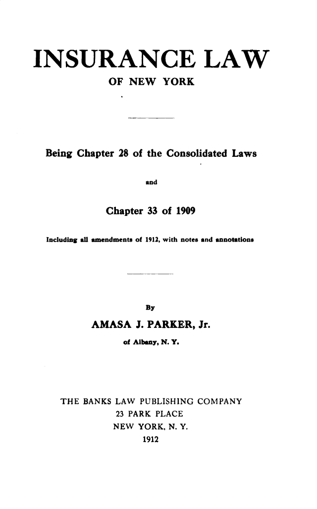 handle is hein.newyork/irelwone0001 and id is 1 raw text is: 





INSURANCE LAW

             OF NEW YORK







  Being Chapter 28 of the Consolidated Laws


                   and


            Chapter 33 of 1909


  Including all amendments of 1912, with notes and annotations







                   By

          AMASA J. PARKER, Jr.

               of Albany, N. Y.






     THE BANKS LAW PUBLISHING COMPANY
              23 PARK PLACE
              NEW YORK, N. Y.
                  1912



