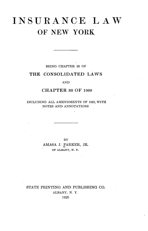 handle is hein.newyork/isaelwo0001 and id is 1 raw text is: 




INSURANCE LAW


        OF NEW YORK








           BEING CHAPTER 28 OF

      THE CONSOLIDATED LAWS

                AND

          CHAPTER 33 OF 1909


INCLUDING ALL AMENDMENTS OF 1925, WITH
     NOTES AND ANNOTATIONS








            BY
     AMASA J. PARKER, JR.
        OF ALBANY, N. Y.


STATE PRINTING AND PUBLISHING CO.
         ALBANY, N. Y.
            1925


