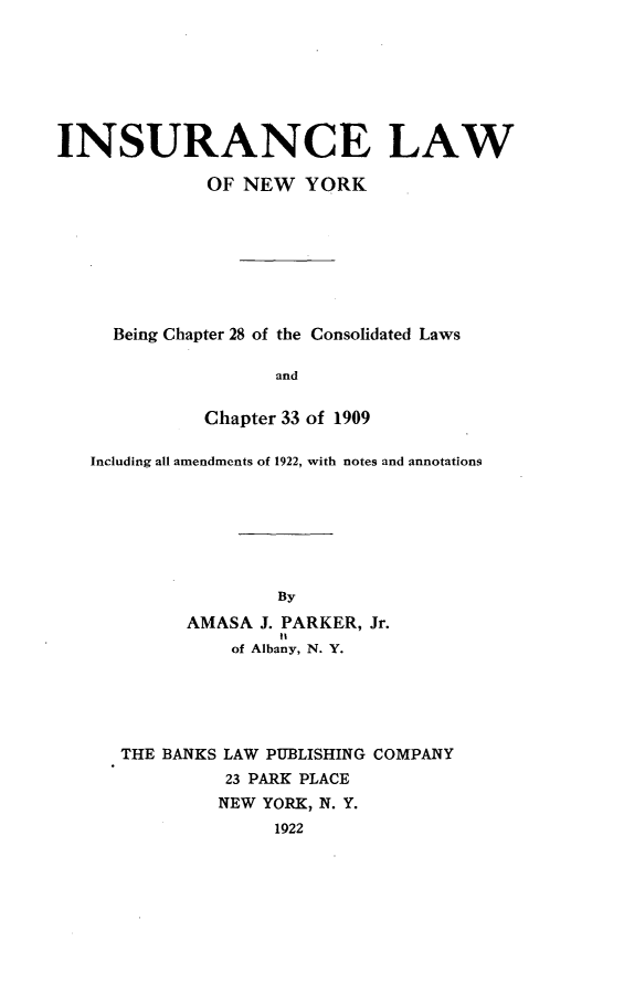 handle is hein.newyork/isaelwonw0001 and id is 1 raw text is: 







INSURANCE LAW

              OF NEW YORK








     Being Chapter 28 of the Consolidated Laws

                    and


              Chapter 33 of 1909

   Including all amendments of 1922, with notes and annotations







                    By
            AMASA J. PARKER, Jr.
                     It
                of Albany, N. Y.


THE BANKS LAW PUBLISHING COMPANY
          23 PARK PLACE
          NEW YORK, N. Y.
              1922



