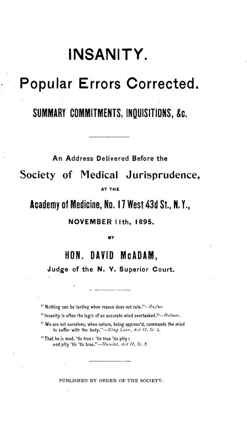 handle is hein.newyork/iyorescdsy0001 and id is 1 raw text is: 





             INSANITY.



Popular Errors Corrected.


    SUMMARY COMMITMENTS, INQUISITIONS, &c.




         An Address Delivered Before the

Society of Medical Jurisprudence,
                       AT THE

   Academy of Medicine, No. 17 West 43d St., N. Y.,


NOVEMBER I Ith, 1895.

           BY


     HON. DAVID
Judge of the N. V.


McADAM,
Superior Court.


Nothing can be lasting when reason does not rule,-Rufus.
Insanity is often the logic of an accurate mind overtasked.U-Ho/?me.s.
We are not ourselves, when nature, being oppress'd, commands the mind
   to suffer with the body.-King Lear, Act 1, Sc. I,.
'That he is mad, 'tis true : 'tis true 'tis pity
   and pity 'tis 'tls true.--, et, Act /1, Sc. 1.


PUBLISHED BY ORDER OF THE SOCIETY.


