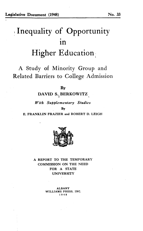 handle is hein.newyork/iyoyhren0001 and id is 1 raw text is: 






Inequality of Opportunity

                  in

       Higher Education


  A Study of Minority Group and

Related Barriers to College Admission

                  By
          DAVID S. 1BERKOWITZ,

        With Supplementary Studies
                   By
    E. FRANKLIN FRAZIER and ROBERT D. LEIGH


A REPORT TO THE TEMPORARY
  COMMISSION ON THE NEED
      FOR A STATE
      UNIVERSITY


         ALBANY
     WILLIAMS PRESS, INC.
          1948


Legislative Document (1948)


No. 33


