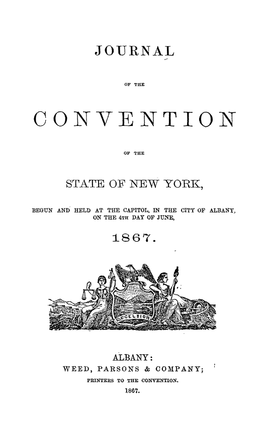 handle is hein.newyork/jcovny0001 and id is 1 raw text is: 





JOURNAL



     OF THE~


CONV


ENTION


OF THE


      STATE OF  NEW  YORK,


BEGUN AND HELD AT THE CAPITOL, IN THE CITY OF ALBANY,
          ON THE 4TH DAY OF JUNE,


             1867.


        ALBANY:
WEED, PARSONS & COMPANY;
    PRINTERS TO THE CONVENTION.
          1867.


