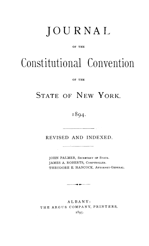 handle is hein.newyork/jcovstny0001 and id is 1 raw text is: 




        JOURNAL

                OF THE


Constitutional Convention

                OF THE


REVISED


OF NEW YORK.


1894.


AND INDEXED.


   JOHN PALMER, SECRETARY OF STATE.
   JAMES A. ROBERTS, COMPTROLLER.
   THEODORE E. HANCOCK, ATTORNEY-GENERAL.





        ALBANY:
THE ARGUS COMPANY, PRINTERS,
           I895.


STATE


