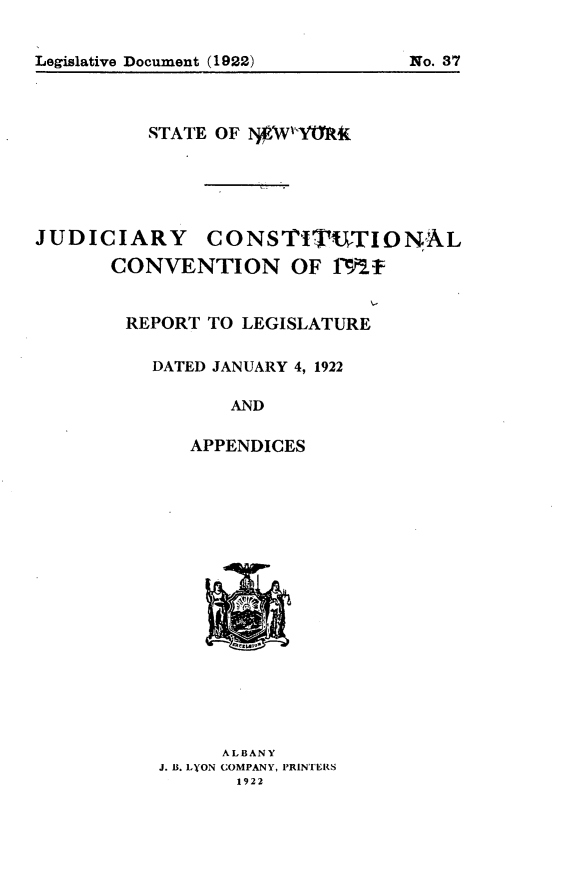 handle is hein.newyork/jdcscv0001 and id is 1 raw text is: 



Legislative Document (1922)      No. 37


          STATE OF  WYME4





JUDICIARY CONSTITUTIONAL

       CONVENTION OF IM2f


       REPORT  TO LEGISLATURE

          DATED JANUARY 4, 1922

                 AND

              APPENDICES


      ALBANY
J. B. LYON COMPANY, PRINTERS
       1922


Legislative Document (1922)


No. 37


