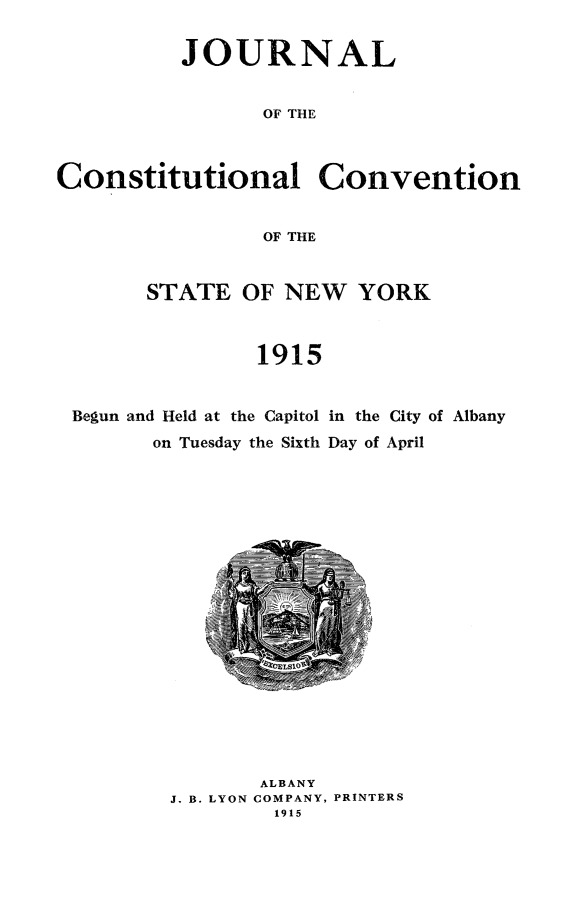 handle is hein.newyork/joccny0001 and id is 1 raw text is: 

          JOURNAL

                OF THE


Constitutional Convention

                OF THE


STATE OF NEW YORK


         1915


Begun and Held at the Capitol
      on Tuesday the Sixth


in the City of Albany
Day of April


       ALBANY
J. B. LYON COMPANY, PRINTERS
        1915


