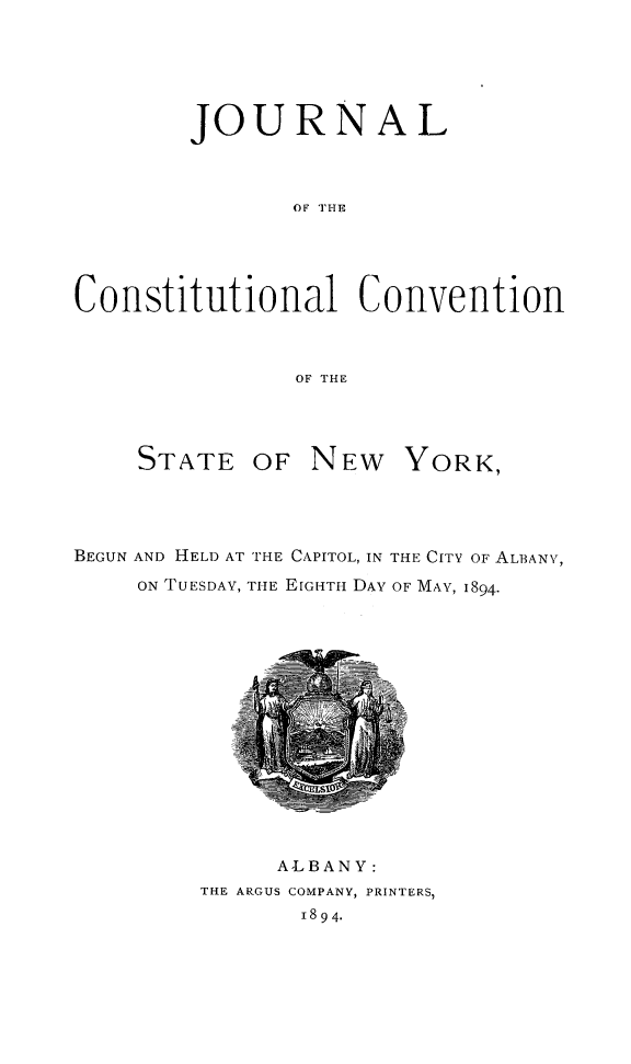 handle is hein.newyork/jrnlccny0002 and id is 1 raw text is: 



        JOURNAL


               OF THE



Constitutional Convention


                OF THE


     STATE OF NEW YORK,



BEGUN AND HELD AT THE CAPITOL, IN THE CITY OF ALBANY,
     ON TUESDAY, THE EIGHTH DAY OF MAY, 1894.


     A'LBANY:
THE ARGUS COMPANY, PRINTERS,
       1894.



