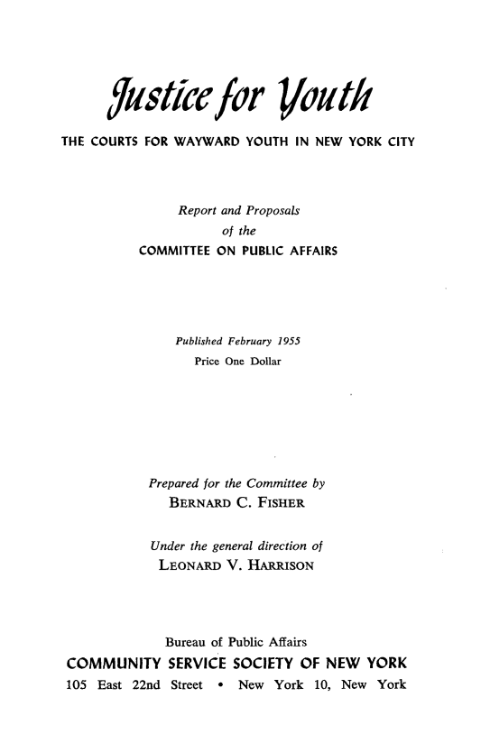 handle is hein.newyork/jscfyt0001 and id is 1 raw text is: 






      /Jfsticcfor Voztdl
THE COURTS FOR WAYWARD YOUTH IN NEW YORK CITY




               Report and Proposals
                     of the
          COMMITTEE ON PUBLIC AFFAIRS





               Published February 1955
                  Price One Dollar








            Prepared for the Committee by
              BERNARD C. FISHER


            Under the general direction of
            LEONARD V. HARRISON




              Bureau of Public Affairs
 COMMUNITY SERVICE SOCIETY OF NEW YORK
 105 East 22nd Street * New York 10, New York


