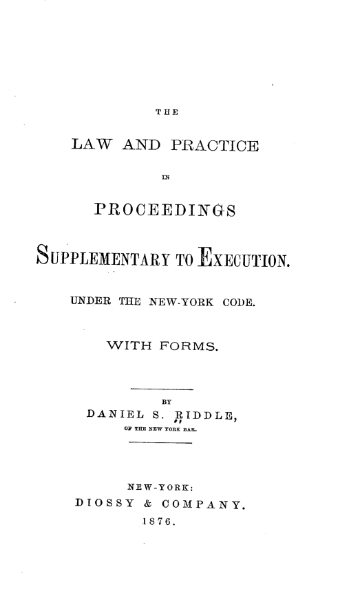 handle is hein.newyork/lappse0001 and id is 1 raw text is: 








THE


LAW  AND


PRACTICE


uB


      PROCEEDINGS



SUPPLEMENTARY  TO EXECUTION.


    UNDER THE NEW-YORK CODE.



       WITH  FORMS.




             BY
     DANIEL S. RIDDLE,
         OF THE NEW YORK BAR.


      NEW-YORK:
DIOSSY & COMPANY.
       .1876.


