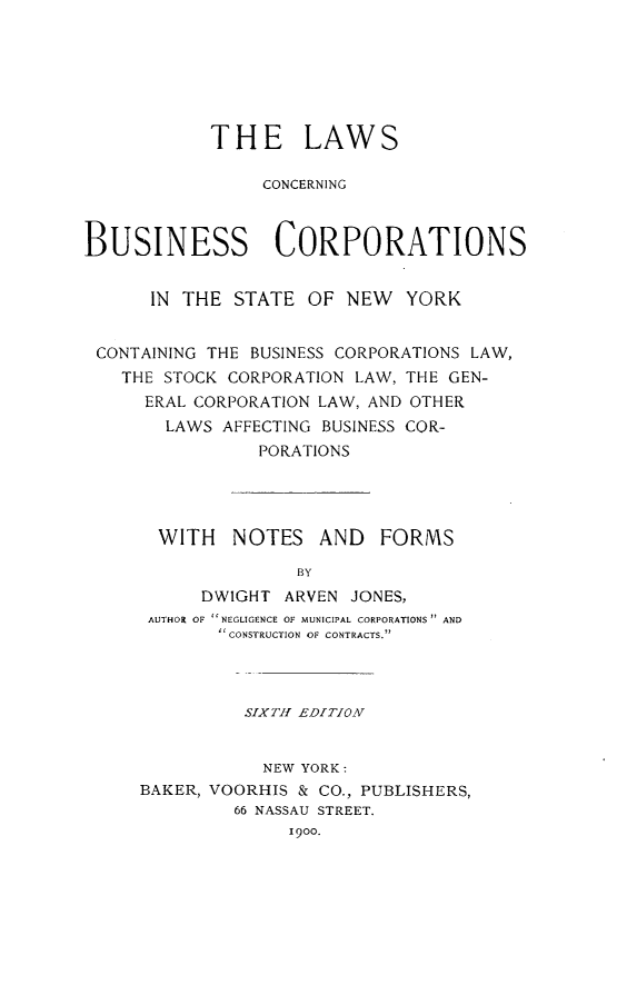handle is hein.newyork/lbuscorp0001 and id is 1 raw text is: 






            THE LAWS

                 CONCERN ING



BUSINESS CORPORATIONS


      IN THE  STATE  OF  NEW  YORK


 CONTAINING THE BUSINESS CORPORATIONS LAW,
    THE STOCK CORPORATION LAW, THE GEN-
      ERAL CORPORATION LAW, AND OTHER
        LAWS AFFECTING BUSINESS COR-
                PORATIONS




       WITH   NOTES   AND   FORMS

                    BY
           DWIGHT  ARVEN JONES,
      AUTHOR OF NEGLIGENCE OF MUNICIPAL CORPORATIONS AND
              CONSTRUCTION OF CONTRACTS.



              SIXTHI EDITION


                 NEW YORK:
     BAKER, VOORHIS & CO., PUBLISHERS,
              66 NASSAU STREET.
                   19oo.


