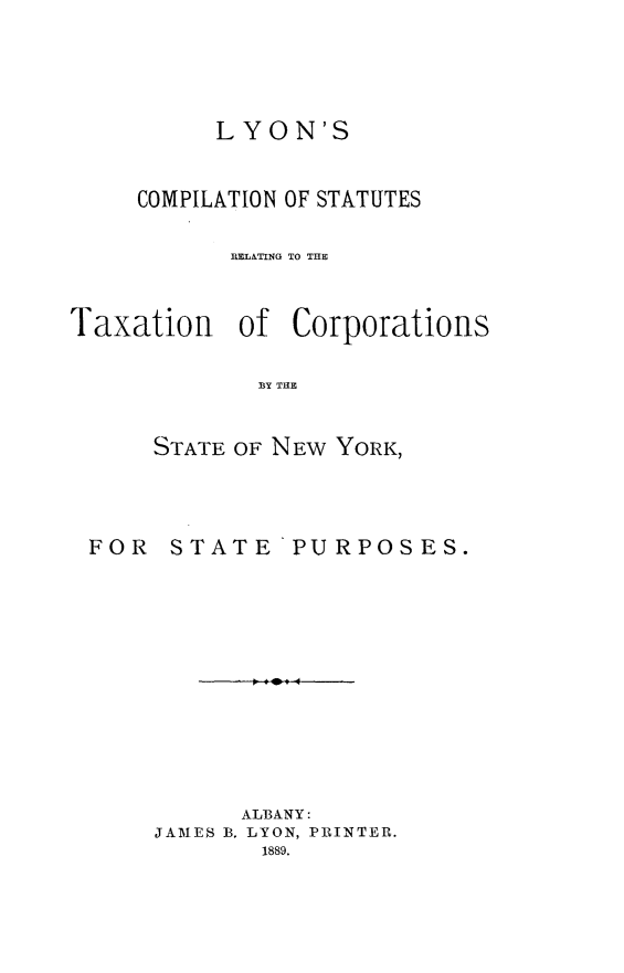 handle is hein.newyork/lcsrt0001 and id is 1 raw text is: 




          LYON'S


     COMPILATION OF STATUTES

           MELATING TO THE


Taxation of Corporations

             BY THE


      STATE OF NEW YORK,


FOR STATE


PURPOSES.


      ALBANY:
JAMES B. LYON, PRINTER.
        1889.


