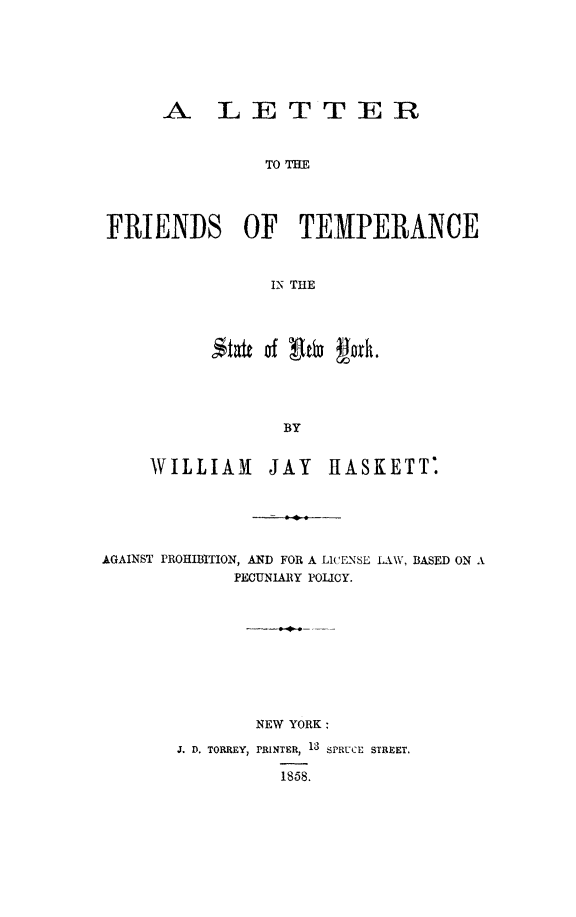 handle is hein.newyork/letfrients0001 and id is 1 raw text is: A LETTER
TO THE
FRIENDS OF TEMPERANCE
IN THE

,st*t of tn gok.
BY
WILLIAM JAY HASKETT

AGAINST PROHIBITION, AND FOR A LiCENSE LAW, BASED ON A
PECUNIA1RY POLICY.
NEW YORK:
J. D. TORREY, PRINTER, 13 SPRUCE STREET.
1858.


