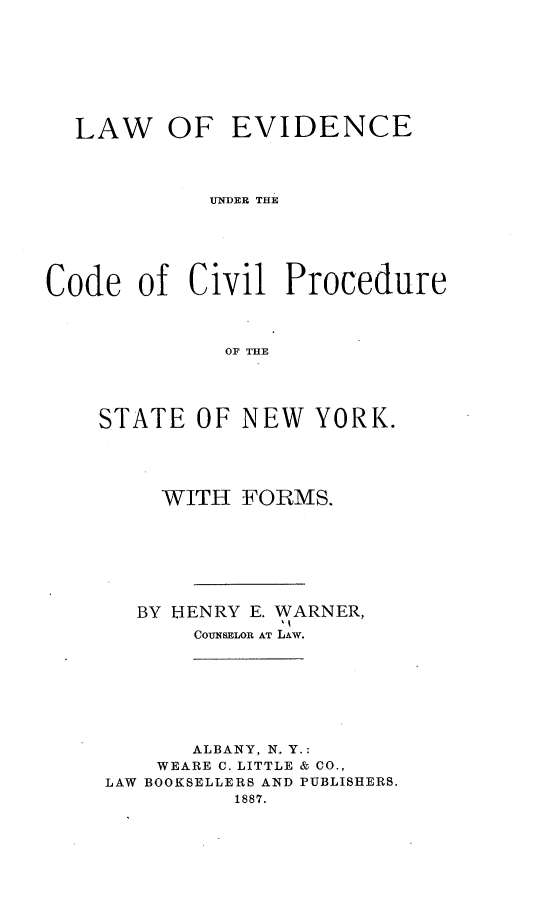 handle is hein.newyork/leuccpsny0001 and id is 1 raw text is: LAW OF EVIDENCE
UNDER THE
Code of Civil Procedure
OF THE

STATE OF NEW YORK.
WITH FORMS.
BY HENRY E. WARNER,
COUNSELOR AT LAW.
ALBANY, N. Y.:
WEARE C. LITTLE & CO.,
LAW BOOKSELLERS AND PUBLISHERS.
1887.


