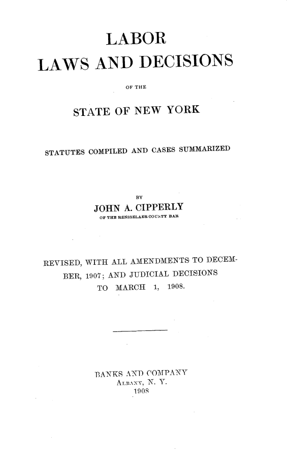 handle is hein.newyork/lldsny0001 and id is 1 raw text is: LABOR
LAWS AND DECISIONS
OF THE
STATE OF NEW YORK

STATUTES COMPILED AND CASES SUMMARIZED
BY
JOHN A. CIPPERLY
OF THE RENSSELAER CO[hTY BAR

REVISED, WITH ALL AMENDMENTS TO DECEM-
BER, 1907; AND JUDICIAL DECISIONS
TO MARCH 1, 1908.
BANKS AND COMPANY
ALB.XNy, N. Y.
1908


