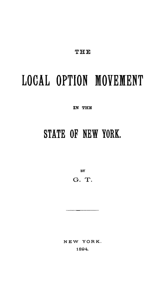 handle is hein.newyork/lomvmtny0001 and id is 1 raw text is: 








THE


LOCAL OPTION MOVEMENT



           IN THE




     STATE OF NEW YORK,





            BY

            G. T.


NEW YORK.
   1894.


