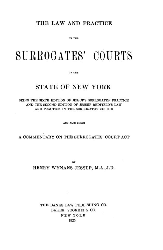handle is hein.newyork/lpgany0001 and id is 1 raw text is: THE LAW AND PRACTICE
IN THE
SURROGATES' COURTS
IN THE
STATE OF NEW YORK
BEING THE SIXTH EDITION OF JESSUP'S SURROGATES' PRACTICE
AND THE SECOND EDITION OF JESSUP-REDFIELD'S LAW
AND PRACTICE IN THE SURROGATES' COURTS
AND ALSO BEING
A COMMENTARY ON THE SURROGATES' COURT ACT
BY
HENRY WYNANS JESSUP, M.A., J.D.
THE BANKS LAW PUBLISHING CO.
BAKER, VOORHIS & CO.
NEW YORK
1925


