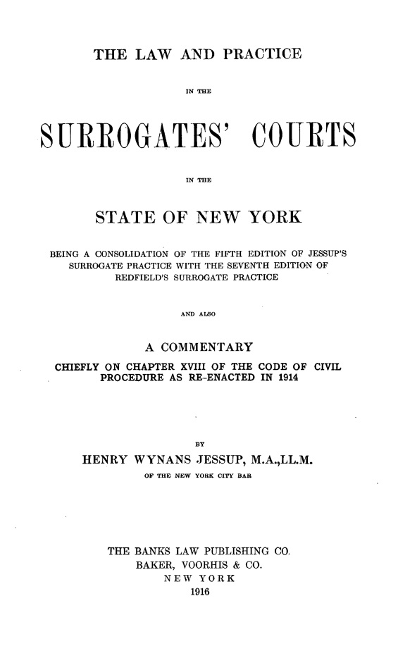 handle is hein.newyork/lprascon0001 and id is 1 raw text is: THE LAW AND PRACTICE
IN THE
SURROGATES' COURTS
IN THE
STATE OF NEW YORK
BEING A CONSOLIDATION OF THE FIFTH EDITION OF JESSUP'S
SURROGATE PRACTICE WITH THE SEVENTH EDITION OF
REDFIELD'S SURROGATE PRACTICE
AND ALSO
A COMMENTARY
CHIEFLY ON CHAPTER XVIII OF THE CODE OF CIVIL
PROCEDURE AS RE-ENACTED IN 1914
BY
HENRY WYNANS JESSUP, M.A.,LL.M.
OF THE NEW YORK CITY BAR
THE BANKS LAW PUBLISHING CO.
BAKER, VOORHIS & CO.
NEW YORK
1916


