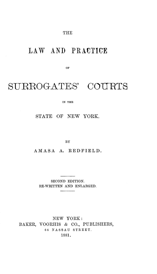 handle is hein.newyork/lpscsny0001 and id is 1 raw text is: THE

LAW AND PRACTICE
OF

SURROGATES'

COURTS

IN THE

STATE OF NEW YORK.
BY
AMASA A. REDFIELD.

SECOND EDITION.
RE-WRITTEN AND ENLARGED.
NEW YORK:
BAKER, VOORHIS & CO., PUBLISHERS,
66 NASSAU STREET.
1881.


