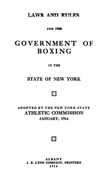 handle is hein.newyork/lrgvtbx0001 and id is 1 raw text is: 


LAWS  AND RTERS


          FOR TIE



GOVERNMENT OF

       BOXING


          IN THE



    STATE OF NEW YORK


ADOPTED BY THE NEW YORK STATE
  ATHLETIC COMMISSION
       JANUARY, 1916










         ALBANY
   J. B. LYON COMPANY, PRINTERS
          1916


