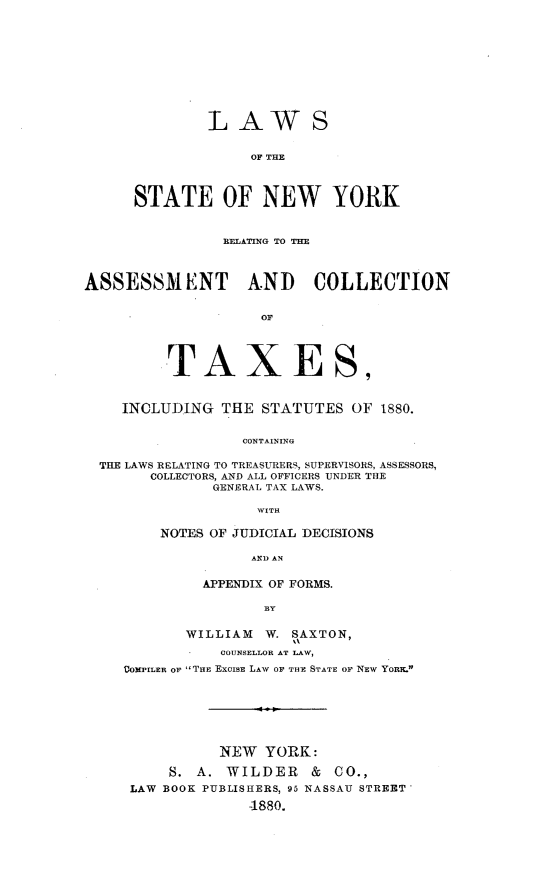 handle is hein.newyork/lsnyract0001 and id is 1 raw text is: LAW

S

OF THE
STATE OF NEW YORK

RELATING TO THE
ASSESSMENT AND COLLECTION
OF
TAXES,
INCLUDING THE STATUTES OF 1880.
CONTAINING
THE LAWS RELATING TO TREASURERS, SUPERVISORS, ASSESSORS,
COLLECTORS, AND ALL OFFICERS UNDER THE
GENERAL TAX LAWS.
WITH

NOTES OF JUDICIAL DECISIONS
AND AN
APPENDIX OF FORMS.
BY

WILLIAM    W. SAXTON,
COUNSELLOR AT LAW,
VOMPILER OF THE ExCISE LAW OF THE STATE OF NEW YORK.
NEW YORK:
S. A. WILDER        &  CO.,
LAW BOOK PUBLISHERS, 95 NASSAU STREET-
-1880.


