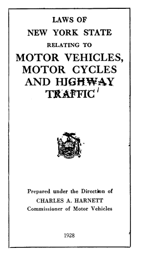 handle is hein.newyork/lsonwykse0001 and id is 1 raw text is: 
        LAWS OF
  NEW   YORK  STATE
       RELATING TO

MOTOR VEHICLES,
MOTOR CYCLES
  AND   HIGHWAY
      TK'FYC'











  Prepared under the Direction of
    CHARLES A. HARNETT
  Commissioner of Motor Vehicles


1928


