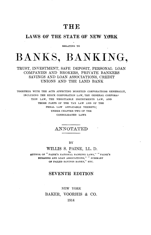 handle is hein.newyork/lsotese0001 and id is 1 raw text is: THE
LAWS OF THE STATE OF NEW YORK
RELATING TO
BANKS, BANKING,
TRUST, INVESTMENT, SAFE DEPOSIT, PERSONAL LOAN
COMPANIES AND BROKERS, PRIVATE BANKERS
SAVINGS AND LOAN ASSOCIATIONS, CREDIT
UNIONS AND THE LAND BANK
TOGETHER WITH THE ACTS AFFECTING MONEYED CORPORATIONS GENERALLY,
INCLUDING THE STOCK CORPORATION LAW, THE GENERAL CORPORA-
TION LAW, THE NEGOTIABLE INSTRUMENTS LAW, AND
THOSE PARTS OF THE TAX LAW AND OF THE
PENAL LAW APPLICABLE THERETO;
UNDER CHAPTER TWO OF THE
CONSOLIDATED LAWS
ANNOTATED
BY
WILLIS S. PAINE, LL. D.
AUTHOR OF PAINE'S NATIONAL BANKING LAWS, PAINE'S
BUILDING AND LOAN ASSOCIATIONS,  SUMMARY
OF FAILED SAVINGS BANKS, ETC.
SEVENTH EDITION
NEW YORK
BAKER, VOORHIS & CO.
1914


