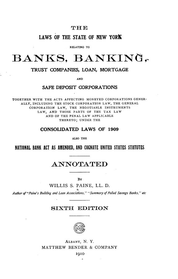 handle is hein.newyork/lsotesenwyk0001 and id is 1 raw text is: THE
LAWS OF THE STATE OF NEW YORX
RELATING TO
BANKS, BANKING

TRUST COMPANIES, LOAN, MORTGAGE
AND
SAFE DEPOSIT CORPORATIONS

TOGETHER WITH THE ACTS AFFECTING MONEYED CORPORATIONS GENER-
ALLY, INCLUDING THE STOCK CORPORATION LAW, THE GENERAL
CORPORATION LAW, THE NEGOTIABLE INSTRUMENTS
LAW, AND THOSE PARTS OF THE TAX LAW
AND OF THE PENAL LAW APPLICABLE
THERETO; UNDER THE
CONSOLIDATED LAWS OF 1909
ALSO THE
NATIONAL BANK ACT AS AMENDED, AND COGNATE UNITED STATES STATUTES
ANNOTATED
BY
WILLIS S. PAINE, LL. D.
Author of Paine's Building and Loan A ssociations, Summary of Failed Savings Banks, etc
SIXTH EDITION
ALBANY, N. Y.
MATTHEW BENDER & COMPANY
1910


