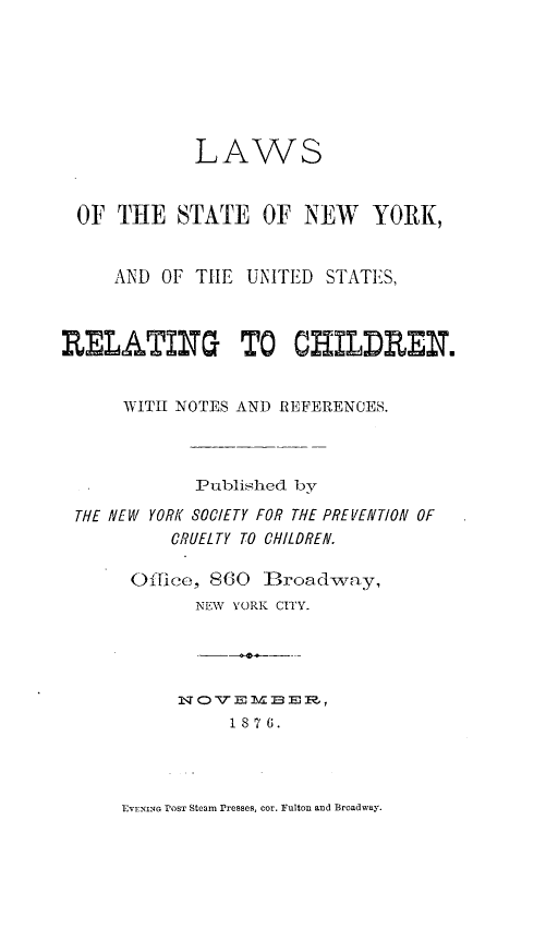 handle is hein.newyork/lstnychi0001 and id is 1 raw text is: 







             LAWS


 OF  THE   STATE   OF  NEW   YORK,


     AND OF  THE UNITED  STATES,



RELATING TO CHILDREN.


      WITH NOTES AND REFERENCES.



             Published by

 THE NEW YORK SOCIETY FOR THE PREVENT/ON OF
          CRUELTY TO CHILDREN.

      Office, 860   3road-way,
             NEW YORK CITY.





                1i8 7 6.


EVENING POST Steam rresses, cor. Fulton and Broadway.


