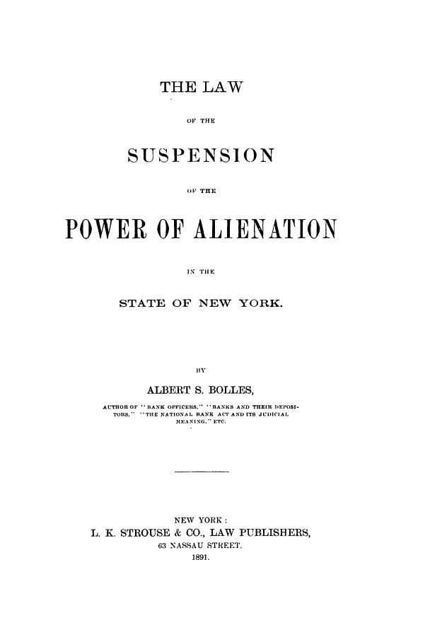 handle is hein.newyork/lsupali0001 and id is 1 raw text is: THE LAW
O S   THE
SUSPENSION
OIF THE

POWER OF ALIENATION
IN; T11E
STATE OF NEW YORK.
HY

ALBERT S. BOLLES,
AUTHOR OF  BANK OFFICERS, BANKS AND THEIR DEPOSI-
TORS,   THE NATIONAL BANK ACT AND ITS JUDICIAL
MEANING. ETC.

NEW YORK:
L. K. STROUSE & CO., LAW PUBLISHERS,
63 NASSAU STREET.
1891.



