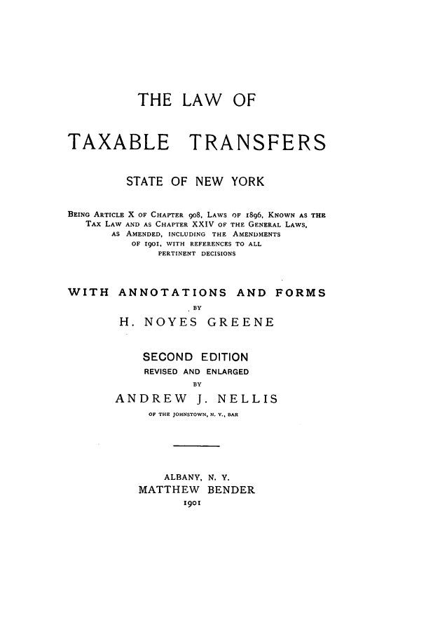 handle is hein.newyork/lttsnyb0001 and id is 1 raw text is: THE LAW OF
TAXABLE TRANSFERS
STATE OF NEW YORK
BEING ARTICLE X OF CHAPTER go8, LAWS OF 1896, KNOWN AS THE
TAx LAW AND AS CHAPTER XXIV OF THE GENERAL LAWS,
As AMENDED, INCLUDING THE AMENDMENTS
OF 1901, WITH REFERENCES TO ALL
PERTINENT DECISIONS
WITH ANNOTATIONS AND FORMS
BY
H. NOYES GREENE

SECOND EDITION
REVISED AND ENLARGED
BY
ANDREW J. NELLIS
OF THE JOHNSTOWN, N. V., BAR
ALBANY, N. Y.
MATTHEW BENDER
I()O


