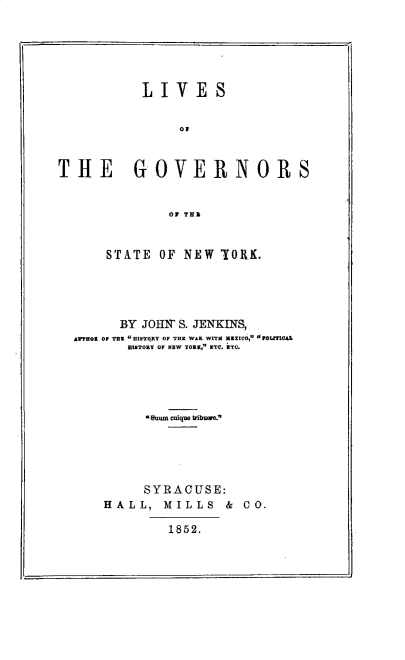 handle is hein.newyork/lvgvnrny0001 and id is 1 raw text is: 






           LIVE S





THE GOVERNORS


               OF TRZ


    STATE OF NEW YOMK.




      BY JOIIN S. JENKINS,
A*FFOt Or Tt HISTORY o 0F TE WAt WITH XZXtC0,H 0 Pot1fL
       HEITORY OF NEW YORK, ETC. iTC.





         KSum caique tribuer.





         SYRACUSE:
    HALL,   MILLS   & C O.

             1852.


