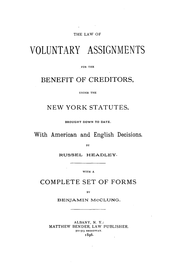 handle is hein.newyork/lvofitcred0001 and id is 1 raw text is: THE LAW OF

VOLUNTARY      ASSIGNMENTS
FOR THE
BENEFIT OF CREDITORS,
UNDER THE
NEW YORK STATUTES.
BROUGHT DOWN TO DATE.
With American and English Decisions.
BY
RUSSEL HtRADLEY.

WITH A

COMPLETE SET OF FORMS
BY
BENJANMIN McCLUNG.

ALBANY, N. Y.:
MATTHEW BENDER, LAW PUBLISHER.
511-513 BROADWAY.
1896.


