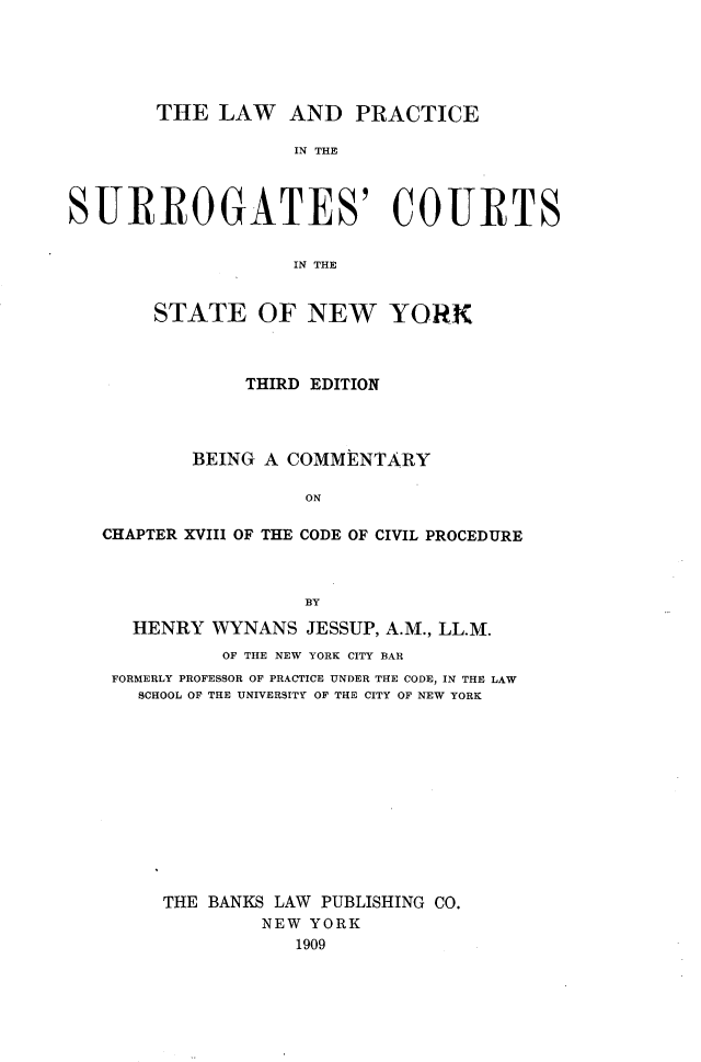 handle is hein.newyork/lwadpeit0001 and id is 1 raw text is: 





        THE  LAW   AND   PRACTICE

                    IN THE



SURROGATES' COURTS


                    IN THE


STATE OF NEW


YORK


            THIRD EDITION




        BEING A COMMENTARY

                  ON

CHAPTER XVIII OF THE CODE OF CIVIL PROCEDURE



                  BY

   HENRY  WYNANS  JESSUP, A.M., LL.M.
          OF THE NEW YORK CITY BAR
 FORMERLY PROFESSOR OF PRACTICE UNDER THE CODE, IN THE LAW
   SCHOOL OF THE UNIVERSITY OF THE CITY OF NEW YORK












     THE BANKS LAW PUBLISHING CO.
              NEW YORK
                 1909


