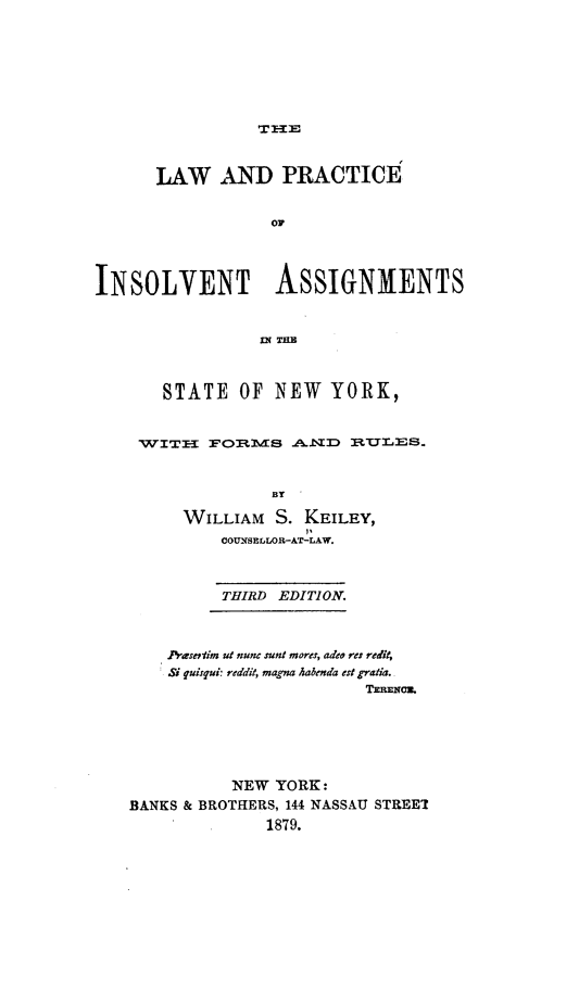 handle is hein.newyork/lwadpeoisvt0001 and id is 1 raw text is: 








THE


      LAW AND PRACTICE


                  O




INSOLVENT ASSIGNMENTS


                   W THE



       STATE   OF NEW   YORK,


    WITH   FORMS A..ND RULES.



                  BY

         WILLIAM  S. KEILEY,
             COUSELLOR-AT-LAW.



             THIRD EDITION.



       Prasertim ut nunc sunt mores, adeo res redit,
       Si quisqui: reddit, magna habenda est gratia.
                           TERNmc.






              NEW YORK:
   BANKS & BROTHERS, 144 NASSAU STREET
                 1879.


