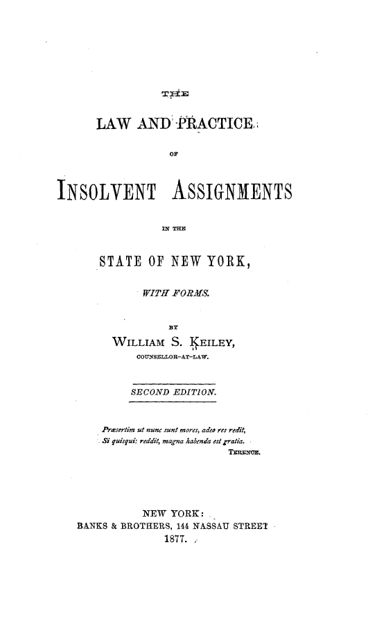 handle is hein.newyork/lwadpeoit0001 and id is 1 raw text is: 








TIE


       LAW   AND PRACTICE


                   or




INSOLVENT ASSIGNMENTS






       STATE   OF  NEW   YORK,


              WITH FORMS.


                   BY

         WILLIAM   S. I EILEY,
             COUNSELLOR-AT-LAW.



             SECOND EDITION.



       Prmsertim ut nune sunt mores, adeo res redit,
       Si quisqui: reddit, magna habenda est gratia.
                             TERLENOE.






              NEW  YORK: .
   BANKS & BROTHERS, 144 NASSAU STREET
                  1877.


