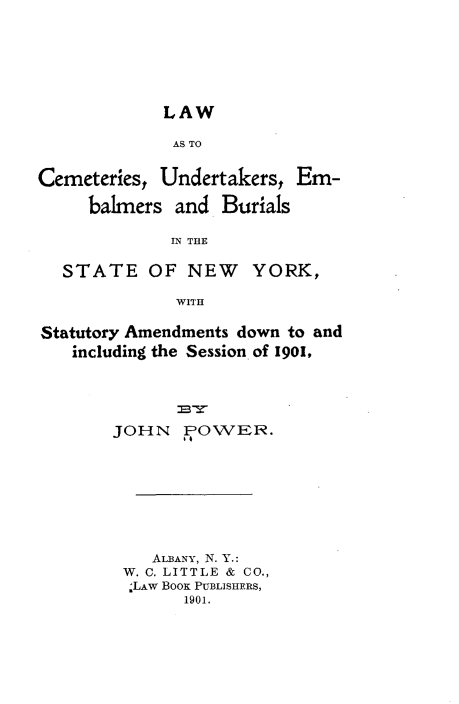 handle is hein.newyork/lwatcsuts0001 and id is 1 raw text is: 






LAW


              AS TO


Cemeteries, Undertakers,  Em-

     balmers  and  Burials

             IN THE

  STATE OF NEW YORK,

              WITH

Statutory Amendments down to and
   including the Session of 1901,





        JOHN   POWER.








           ALBANY, N. Y.:
         W. C. LITTLE & CO.,
         ;LAW BOOS PUBLISHERS,
               1901.


