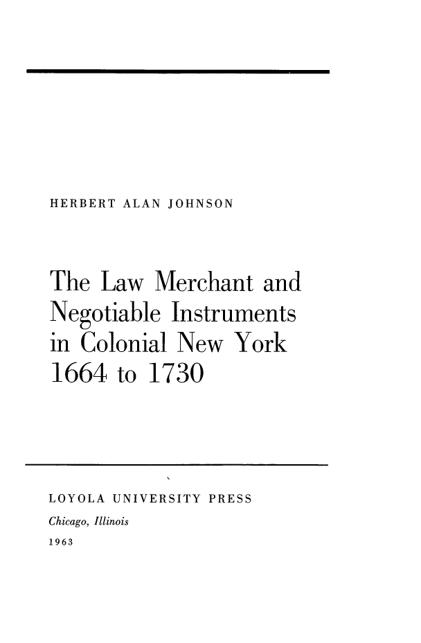 handle is hein.newyork/lwmrchngtcny0001 and id is 1 raw text is: HERBERT ALAN JOHNSON

The Law Merchant and
Negotiable Instruments
in Colonial New York
1664 to 1730
LOYOLA UNIVERSITY PRESS
Chicago, Illinois
1963


